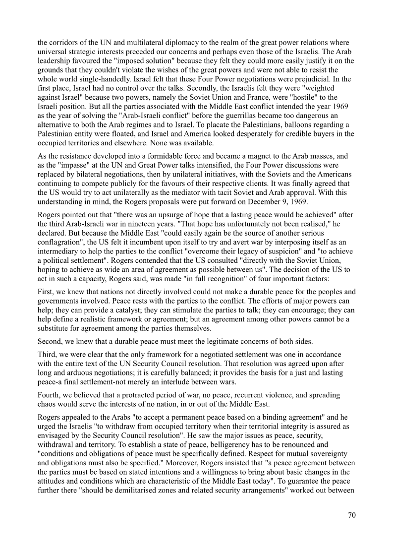 the corridors of the UN and multilateral diplomacy to the realm of the great power relations where
universal strategic interests preceded our concerns and pethaps even those of the Israelis. The Arab
leadership favoured the "imposed solution” because they felt they could more easily justify it on the
grounds that they couldn't violate the wishes of the great powers and were not able to resist the
whole world single-handedly. Israel felt that these Four Power negotiations were prejudicial. In the
first place, Israel had no control over the talks. Secondly, the Israelis felt they were "weighted
against Israel" because two powers, namely the Soviet Union and France, were "hostile" to the
Israeli position, But all the parties associated with the Middle East conflict intended the year 1969
as the year of solving the "Arab-Israeli conflict" before the guerrillas became too dangerous an
alternative to both the Arab regimes and to Israel, To placate the Palestinians, balloons regarding a
Palestinian entity were floated, and Israel and America looked desperately for credible buyers in the
occupied territories and elsewhere. None was available.

        

   

‘As the resistance developed into a formidable force and became a magnet to the Arab masses, and
as the "impasse" at the UN and Great Power talks intensified, the Four Power discussions were
replaced by bilateral negotiations, then by unilateral initiatives, with the Soviets and the Americans
continuing to compete publicly for the favours of their respective clients, It was finally agreed that
the US would try to act unilaterally as the mediator with tacit Soviet and Arab approval. With this
understanding in mind, the Rogers proposals were put forward on December 9, 1969.

    

Rogers pointed out that "there was an upsurge of hope that a lasting peace would be achieved" after
the third Arab-Israeli war in nineteen years. "That hope has unfortunately not been realised," he
declared. But because the Middle East "could easily again be the source of another serious
conflagration", the US felt it incumbent upon itself to try and avert war by interposing itself as an
intermediary to help the parties to the conflict "overcome their legacy of suspicion" and "to achieve
a political settlement", Rogers contended that the US consulted "directly with the Soviet Union,
hoping to achieve as wide an area of agreement as possible between us". The decision of the US to
act in such a capacity, Rogers said, was made "in full recognition" of four important factors

 

First, we knew that nations not directly involved could not make a durable peace for the peoples and
governments involved, Peace rests with the parties to the conflict. The efforts of major powers can
help; they can provide a catalyst; they can stimulate the parties to talk; they can encourage; they can
help define a realistic framework or agreement; but an agreement among other powers cannot be a
substitute for agreement among the parties themselves.

 

 

Second, we knew that a durable peace must meet the legitimate concerns of both sides,

Third, we were clear that the only framework for a negotiated settlement was one in accordance

with the entire text of the UN Security Council resolution, That resolution was agreed upon after
long and arduous negotiations; it is carefully balanced; it provides the basis for a just and lasting
peace-a final settlement-not merely an interlude between wars.

 

Fourth, we believed that a protracted period of war, no peace, recurrent violence, and sprea
chaos would serve the interests of no nation, in or out of the Middle East.

ing

Rogers appealed to the Arabs "to accept a permanent peace based on a binding agreement” and he
urged the Israelis "to withdraw from occupied territory when their territorial integrity is assured as
envisaged by the Security Council resolution". He saw the major issues as peace, security,
withdrawal and territory. To establish a state of peace, belligerency has to be renounced and
"conditions and obligations of peace must be specifically defined, Respect for mutual sovereignty
and obligations must also be specified." Moreover, Rogers insisted that "a peace agreement between
the parties must be based on stated intentions and a willingness to bring about basic changes in the
attitudes and conditions which are characteristic of the Middle East today". To guarantee the peace
further there "should be demilitarised zones and related security arrangements" worked out between

   

70
